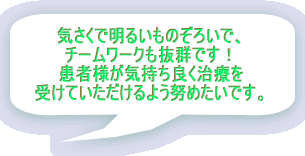 気さくで明るいぞろいで、 チームワークも抜群です! 患者様が気持ち良く治療を 受けていただけるよう努めたいです。