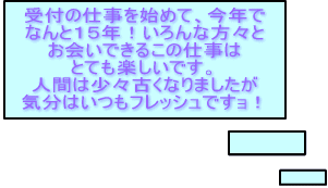 受付の仕事を始めて、今年で なんと１５年！いろんな方々と お会いできるこの仕事は とても楽しいです。 人間は少々古くなりましたが 気分はいつもフレッシュですョ！ 